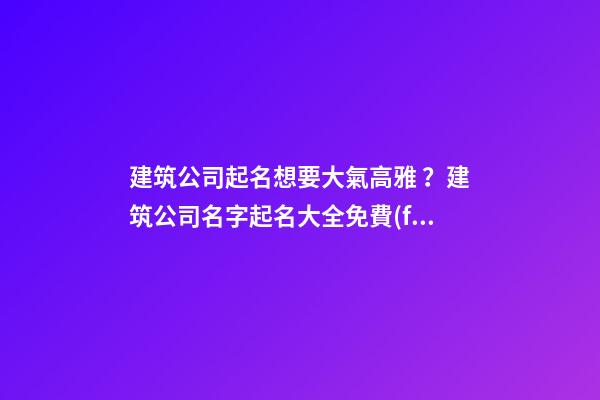 建筑公司起名想要大氣高雅？建筑公司名字起名大全免費(fèi)